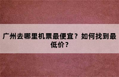 广州去哪里机票最便宜？如何找到最低价？