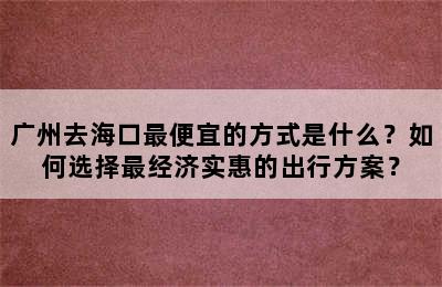 广州去海口最便宜的方式是什么？如何选择最经济实惠的出行方案？