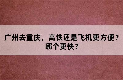 广州去重庆，高铁还是飞机更方便？哪个更快？