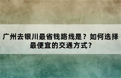 广州去银川最省钱路线是？如何选择最便宜的交通方式？