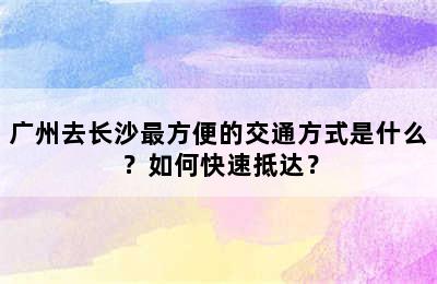 广州去长沙最方便的交通方式是什么？如何快速抵达？