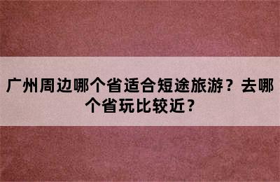 广州周边哪个省适合短途旅游？去哪个省玩比较近？