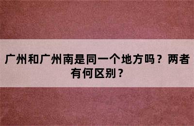 广州和广州南是同一个地方吗？两者有何区别？