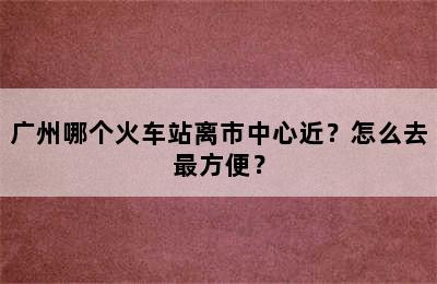 广州哪个火车站离市中心近？怎么去最方便？