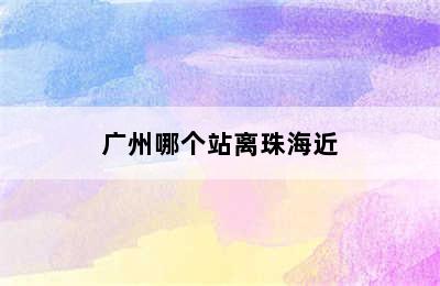 广州哪个站离珠海近