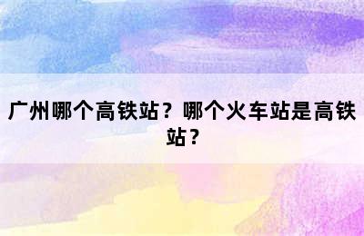 广州哪个高铁站？哪个火车站是高铁站？