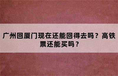 广州回厦门现在还能回得去吗？高铁票还能买吗？