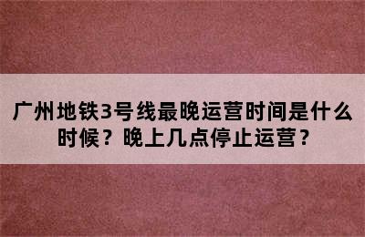 广州地铁3号线最晚运营时间是什么时候？晚上几点停止运营？