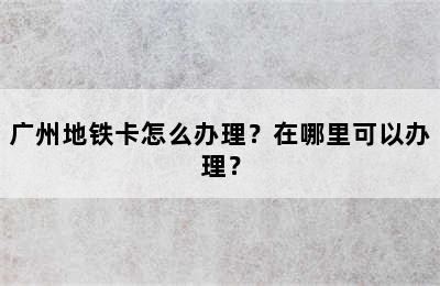 广州地铁卡怎么办理？在哪里可以办理？