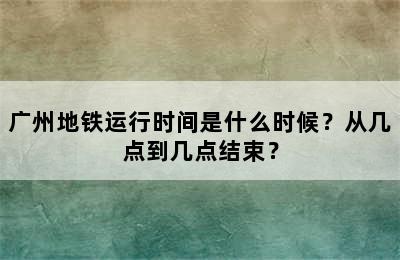 广州地铁运行时间是什么时候？从几点到几点结束？