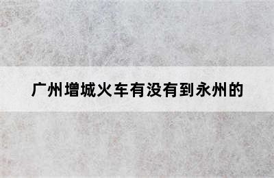 广州增城火车有没有到永州的