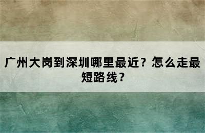 广州大岗到深圳哪里最近？怎么走最短路线？