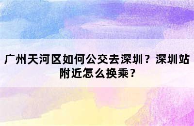 广州天河区如何公交去深圳？深圳站附近怎么换乘？