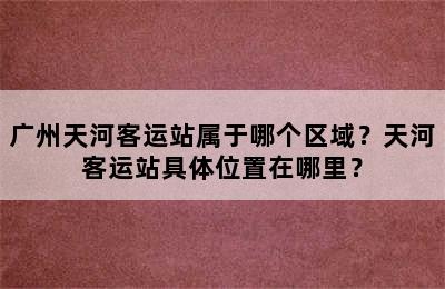 广州天河客运站属于哪个区域？天河客运站具体位置在哪里？