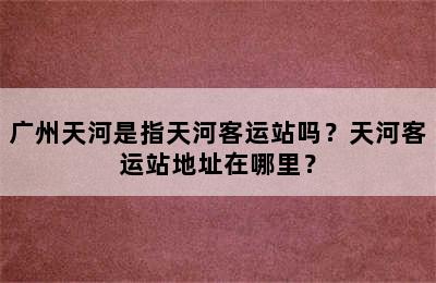 广州天河是指天河客运站吗？天河客运站地址在哪里？
