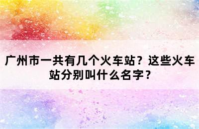 广州市一共有几个火车站？这些火车站分别叫什么名字？