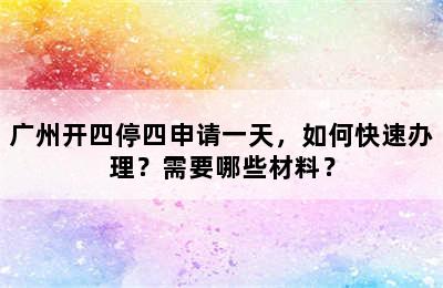 广州开四停四申请一天，如何快速办理？需要哪些材料？