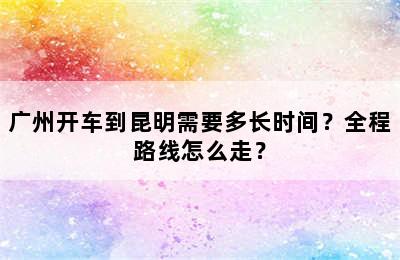 广州开车到昆明需要多长时间？全程路线怎么走？