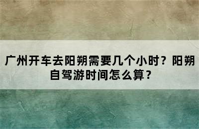 广州开车去阳朔需要几个小时？阳朔自驾游时间怎么算？