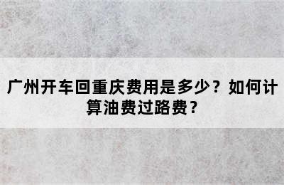 广州开车回重庆费用是多少？如何计算油费过路费？