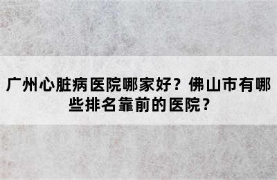 广州心脏病医院哪家好？佛山市有哪些排名靠前的医院？