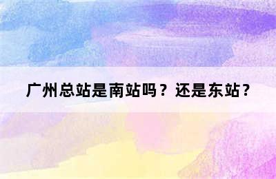 广州总站是南站吗？还是东站？