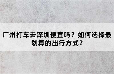 广州打车去深圳便宜吗？如何选择最划算的出行方式？