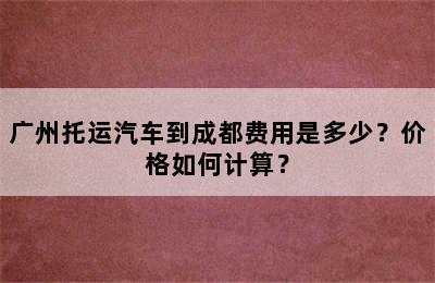 广州托运汽车到成都费用是多少？价格如何计算？