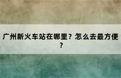 广州新火车站在哪里？怎么去最方便？