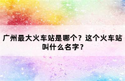 广州最大火车站是哪个？这个火车站叫什么名字？