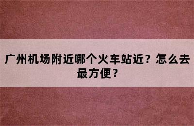 广州机场附近哪个火车站近？怎么去最方便？