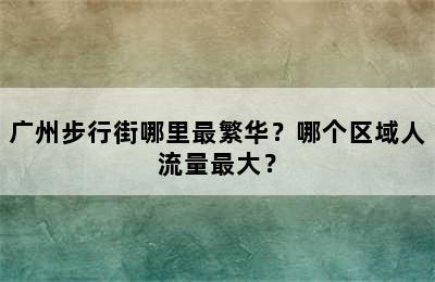 广州步行街哪里最繁华？哪个区域人流量最大？