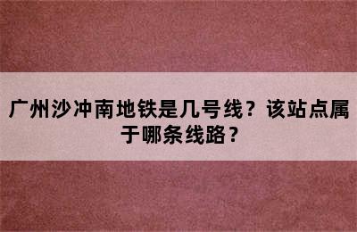 广州沙冲南地铁是几号线？该站点属于哪条线路？