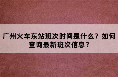 广州火车东站班次时间是什么？如何查询最新班次信息？