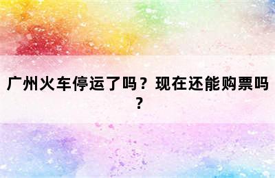 广州火车停运了吗？现在还能购票吗？