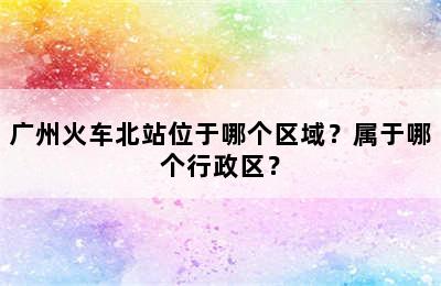 广州火车北站位于哪个区域？属于哪个行政区？