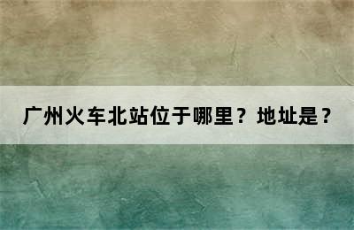 广州火车北站位于哪里？地址是？