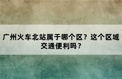 广州火车北站属于哪个区？这个区域交通便利吗？