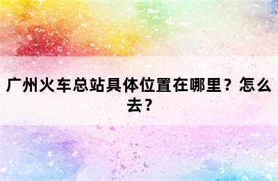 广州火车总站具体位置在哪里？怎么去？