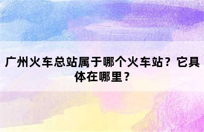 广州火车总站属于哪个火车站？它具体在哪里？