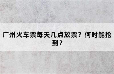 广州火车票每天几点放票？何时能抢到？