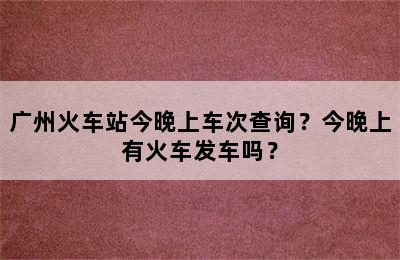 广州火车站今晚上车次查询？今晚上有火车发车吗？