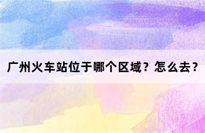 广州火车站位于哪个区域？怎么去？