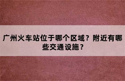 广州火车站位于哪个区域？附近有哪些交通设施？