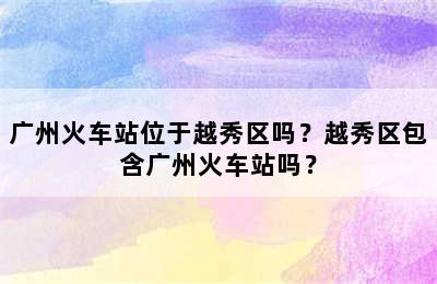 广州火车站位于越秀区吗？越秀区包含广州火车站吗？