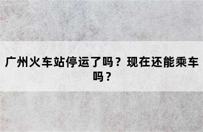 广州火车站停运了吗？现在还能乘车吗？