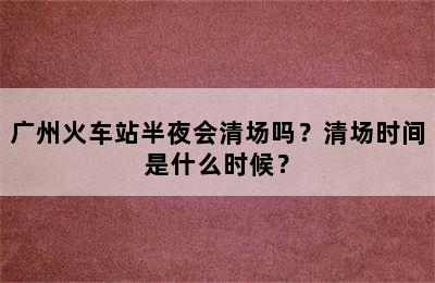 广州火车站半夜会清场吗？清场时间是什么时候？