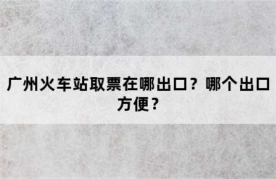 广州火车站取票在哪出口？哪个出口方便？