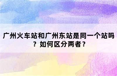 广州火车站和广州东站是同一个站吗？如何区分两者？