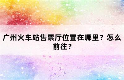 广州火车站售票厅位置在哪里？怎么前往？